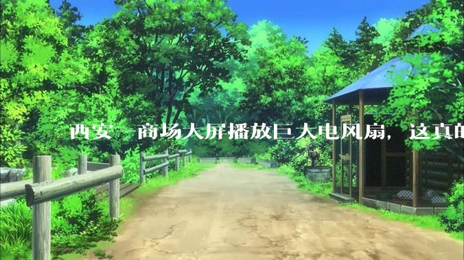 西安一商场大屏播放巨大电风扇，这真的能起到「望扇止暑」效果吗？还是单纯营销创意？