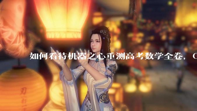 如何看待机器之心重测高考数学全卷，Gemini夺冠，豆包DeepSeek并列第二？