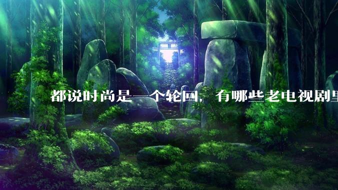 都说时尚是一个轮回，有哪些老电视剧里面的穿搭到现在都还是很潮的呢？