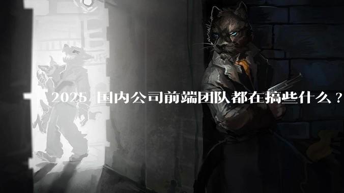 2025 国内公司前端团队都在搞些什么?